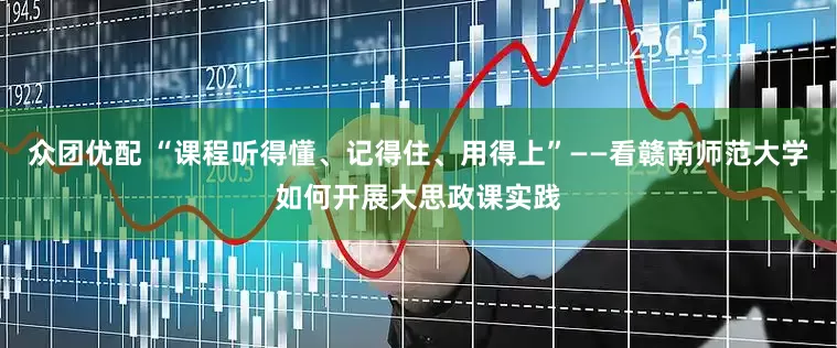 众团优配 “课程听得懂、记得住、用得上”——看赣南师范大学如何开展大思政课实践