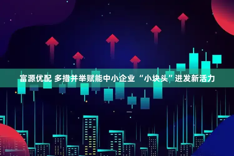 富源优配 多措并举赋能中小企业 “小块头”迸发新活力