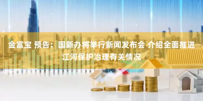 金富宝 预告：国新办将举行新闻发布会 介绍全面推进江河保护治理有关情况