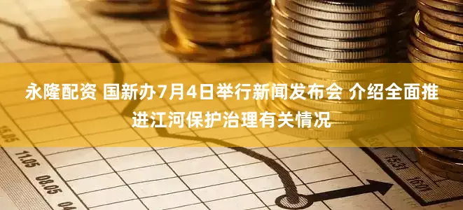 永隆配资 国新办7月4日举行新闻发布会 介绍全面推进江河保护治理有关情况