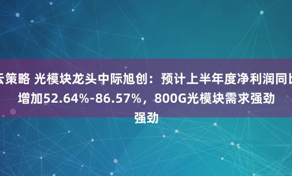 云策略 光模块龙头中际旭创：预计上半年度净利润同比增加52.64%-86.57%，800G光模块需求强劲