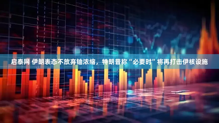 启泰网 伊朗表态不放弃铀浓缩，特朗普称“必要时”将再打击伊核设施
