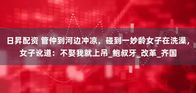 日昇配资 管仲到河边冲凉，碰到一妙龄女子在洗澡，女子讹道：不娶我就上吊_鲍叔牙_改革_齐国