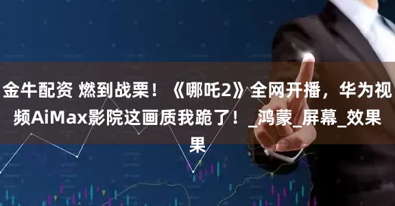 金牛配资 燃到战栗！《哪吒2》全网开播，华为视频AiMax影院这画质我跪了！_鸿蒙_屏幕_效果
