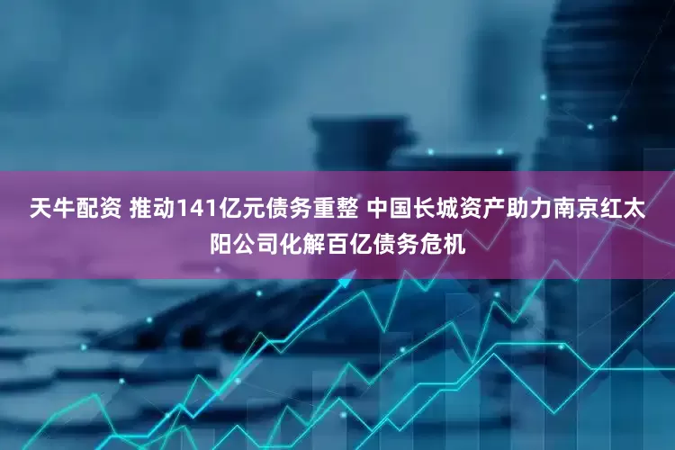 天牛配资 推动141亿元债务重整 中国长城资产助力南京红太阳公司化解百亿债务危机