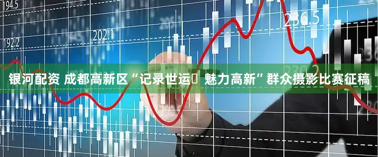 银河配资 成都高新区“记录世运・魅力高新”群众摄影比赛征稿