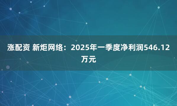 涨配资 新炬网络：2025年一季度净利润546.12万元