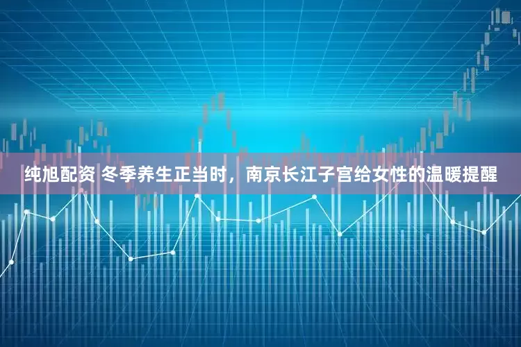 纯旭配资 冬季养生正当时，南京长江子宫给女性的温暖提醒