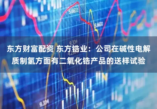 东方财富配资 东方锆业：公司在碱性电解质制氢方面有二氧化锆产品的送样试验