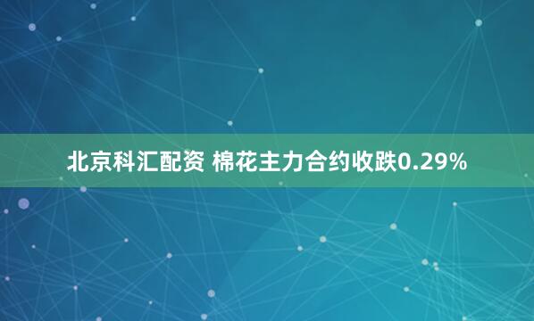 北京科汇配资 棉花主力合约收跌0.29%